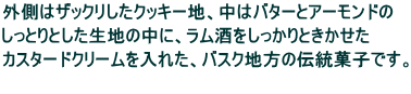 外側はザックリしたクッキー地、中はバターとアーモンドの しっとりとした生地の中に、ラム酒をしっかりときかせた カスタードクリームを入れた、バスク地方の伝統菓子です。