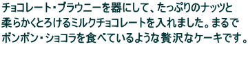 チョコレート・ブラウニーを器にして、たっぷりのナッツと 柔らかくとろけるミルクチョコレートを入れました。まるで ボンボン・ショコラを食べているような贅沢なケーキです。