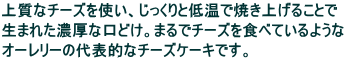 上質なチーズを使い、じっくりと低温で焼き上げることで 生まれた濃厚な口どけ。まるでチーズを食べているような オーレリーの代表的なチーズケーキです。
