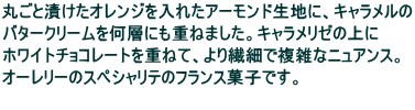 丸ごと漬けたオレンジを入れたアーモンド生地に、キャラメルの バタークリームを何層にも重ねました。キャラメリゼの上に ホワイトチョコレートを重ねて、より繊細で複雑なニュアンス。 オーレリーのスペシャリテのフランス菓子です。