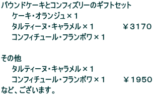 パウンドケーキとコンフィズリーのギフトセット ケーキ・オランジュ×1 タルティーヌ・キャラメル×1 ¥3170 コンフィチュール・フランボワ×1 その他 タルティーヌ・キャラメル×1 コンフィチュール・フランボワ×1 ¥1950 など、ございます。