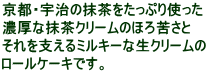 京都・宇治の抹茶をたっぷり使った 濃厚な抹茶クリームのほろ苦さと それを支えるミルキーな生クリームの ロールケーキです。