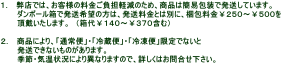 1. 弊店では、お客様の料金ご負担軽減のため、商品は簡易包装で発送しています。 ダンボール箱で発送希望の方は、発送料金とは別に、梱包料金¥250〜¥500を 頂戴いたします。 (箱代¥140〜¥370含む) 2. 商品により、「通常便」・「冷蔵便」・「冷凍便」限定でないと 発送できないものがあります。 季節・気温状況により異なりますので、詳しくはお問合せ下さい。