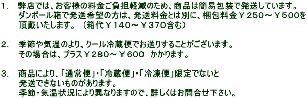 1. 弊店では、お客様の料金ご負担軽減のため、商品は簡易包装で発送しています。 ダンボール箱で発送希望の方は、発送料金とは別に、梱包料金¥250〜¥500を 頂戴いたします。 (箱代¥140〜¥370含む) 2. 季節や気温のより、クール冷蔵便でお送りすることがございます。 その場合は、プラス¥280〜¥600 かかります。 3. 商品により、「通常便」・「冷蔵便」・「冷凍便」限定でないと 発送できないものがあります。 季節・気温状況により異なりますので、詳しくはお問合せ下さい。