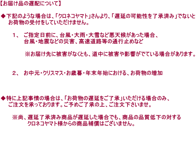 �y���͂��i�̒x�z�ɂ��āz  �����L�̂悤�ȏꍇ�́A�u�N���l�R���}�g�v������A�u�x���̉\���𗹏��ς݁v�łȂ��� �@�@���ו��̎�t�����Ă��������܂���B  �@�@�@�P�A�@���w����O�ɁA�䕗�E��J�E���Ȃǈ��V�󂪂������ꍇ�A �@�@�@�@�@�@�䕗�E�n�k�Ȃǂ̍ЊQ�A�������H���̒ʍs�~�߂Ȃ�  �@     �@�@�@�����͂���ɔ�Q���Ȃ��Ƃ��A�����ɔ�Q��e�����łĂ���ꍇ������܂��B   �@�@�@�Q�A�@�������E�N���X�}�X�E���Ε�E�N���N�n�ɂ�����A���ו��̑���    �����ɏ�L����̏ꍇ�́A�u���ו��̒x�����������v����������ꍇ�̂݁A �@�@�������������Ă���܂��B���\�߂������̏�A�������������܂��B  �@�@�@�����A�x�������ςݏ��i���x�������ꍇ�ł��A���i�̕i���ቺ�̑΂��� �@�@�@�@�@�@�@�N���l�R���}�g�l����̏��i�⏞�͂������܂���B      